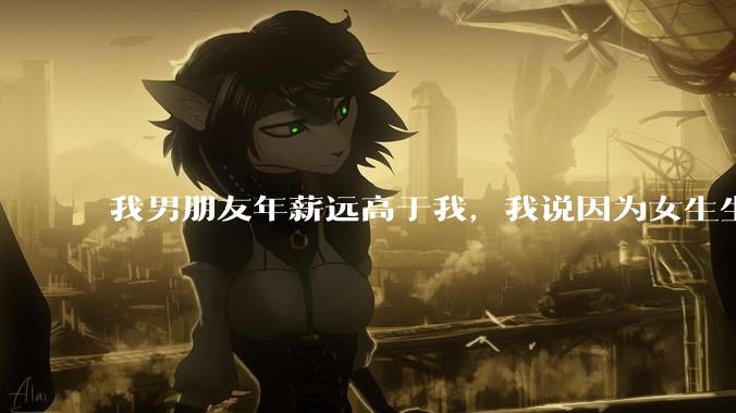 我男朋友年薪远高于我，我说因为女生生理结构需要生娃，生娃这件事情女性需要比男生牺牲更多，我说的对吗？